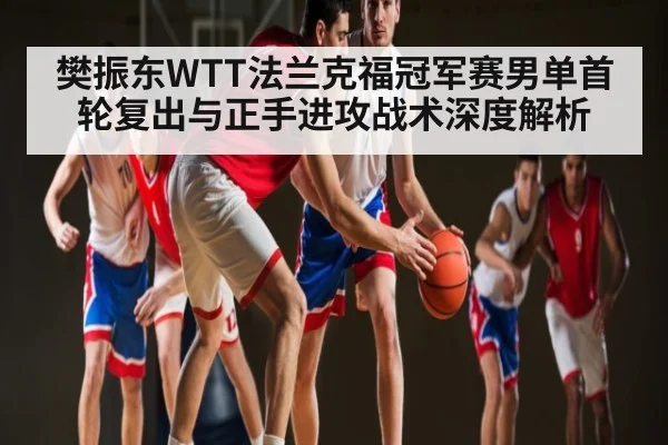 樊振东WTT法兰克福冠军赛男单首轮复出与正手进攻战术深度解析