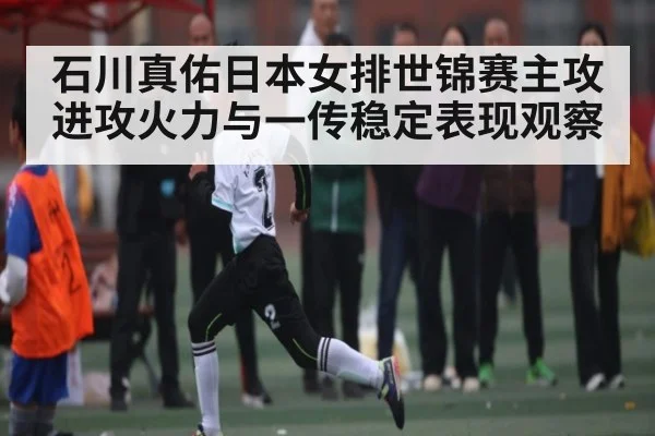 石川真佑日本女排世锦赛主攻进攻火力与一传稳定表现观察