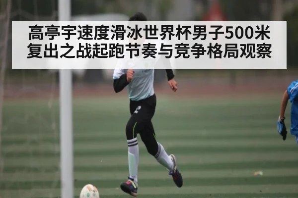 高亭宇速度滑冰世界杯男子500米复出之战起跑节奏与竞争格局观察