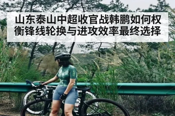 山东泰山中超收官战韩鹏如何权衡锋线轮换与进攻效率最终选择